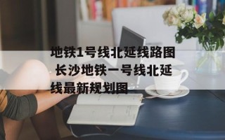 地铁1号线北延线路图 长沙地铁一号线北延线最新规划图