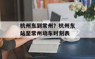 杭州东到常州？杭州东站至常州动车时刻表