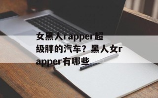 女黑人rapper超级胖的汽车？黑人女rapper有哪些