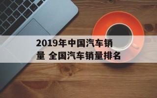 2019年中国汽车销量 全国汽车销量排名