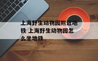 上海野生动物园附近地铁 上海野生动物园怎么坐地铁