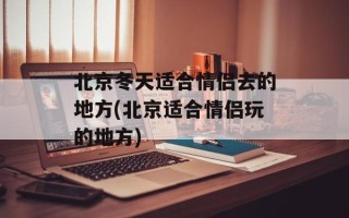 北京冬天适合情侣去的地方(北京适合情侣玩的地方)
