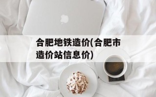 合肥地铁造价(合肥市造价站信息价)