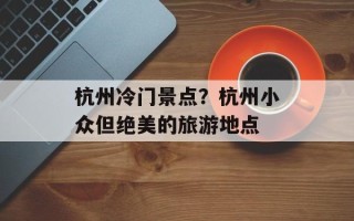 杭州冷门景点？杭州小众但绝美的旅游地点