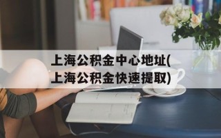 上海公积金中心地址(上海公积金快速提取)
