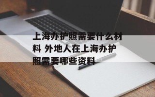 上海办护照需要什么材料 外地人在上海办护照需要哪些资料