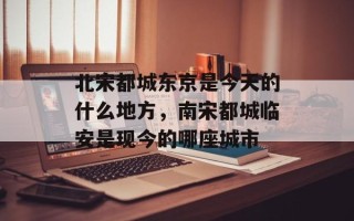 北宋都城东京是今天的什么地方，南宋都城临安是现今的哪座城市