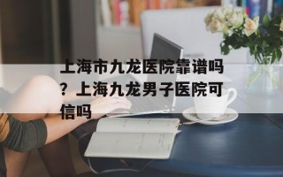 上海市九龙医院靠谱吗？上海九龙男子医院可信吗