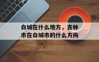 白城在什么地方，吉林市在白城市的什么方向