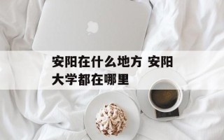 安阳在什么地方 安阳大学都在哪里