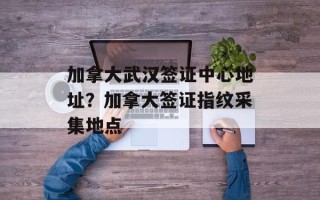 加拿大武汉签证中心地址？加拿大签证指纹采集地点