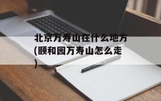北京万寿山在什么地方(颐和园万寿山怎么走)