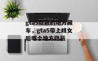 gta5隐蔽的地方藏车，gta5带上歧女后哪个地方隐蔽