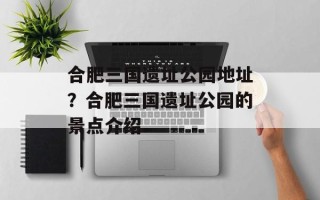 合肥三国遗址公园地址？合肥三国遗址公园的景点介绍