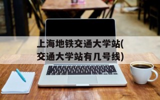 上海地铁交通大学站(交通大学站有几号线)
