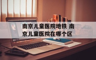 南京儿童医院地铁 南京儿童医院在哪个区