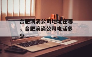 合肥滴滴公司地址在哪，合肥滴滴公司电话多少