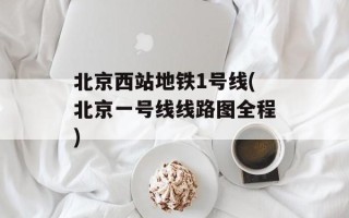 北京西站地铁1号线(北京一号线线路图全程)