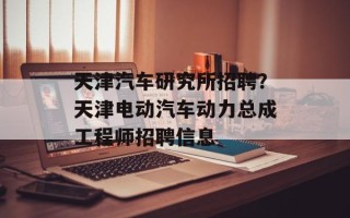 天津汽车研究所招聘？天津电动汽车动力总成工程师招聘信息