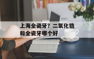 上海全瓷牙？二氧化锆和全瓷牙哪个好