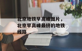 北京地铁早高峰图片，北京早高峰最挤的地铁线路