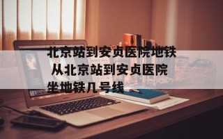 北京站到安贞医院地铁 从北京站到安贞医院坐地铁几号线