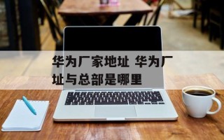华为厂家地址 华为厂址与总部是哪里