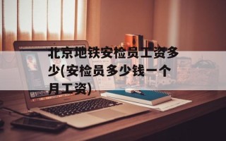 北京地铁安检员工资多少(安检员多少钱一个月工资)