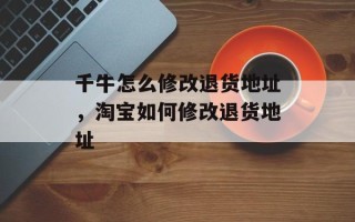 千牛怎么修改退货地址，淘宝如何修改退货地址