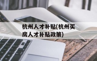 杭州人才补贴(杭州买房人才补贴政策)
