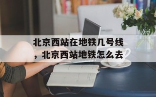 北京西站在地铁几号线，北京西站地铁怎么去