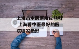 上海市中医医院皮肤科 上海看中医最好的医院哪家最好
