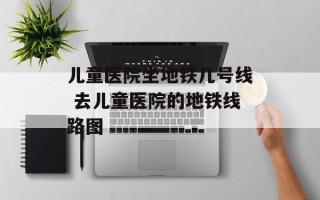 儿童医院坐地铁几号线 去儿童医院的地铁线路图
