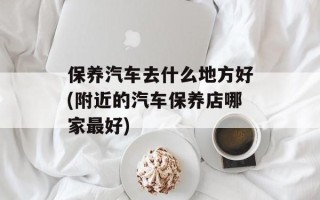 保养汽车去什么地方好(附近的汽车保养店哪家最好)