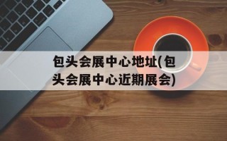包头会展中心地址(包头会展中心近期展会)
