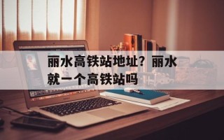 丽水高铁站地址？丽水就一个高铁站吗