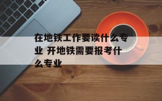 在地铁工作要读什么专业 开地铁需要报考什么专业
