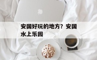 安国好玩的地方？安国水上乐园