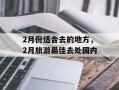2月份适合去的地方，2月旅游最佳去处国内