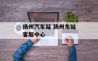 扬州汽车站 扬州东站客服中心
