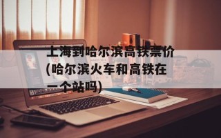 上海到哈尔滨高铁票价(哈尔滨火车和高铁在一个站吗)