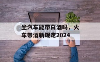 坐汽车能带白酒吗，火车带酒新规定2024