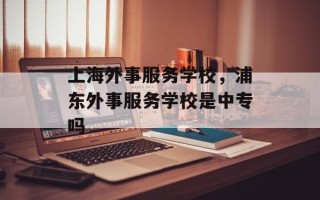上海外事服务学校，浦东外事服务学校是中专吗