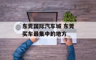 东莞国际汽车城 东莞买车最集中的地方