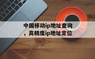 中国移动ip地址查询，高精度ip地址定位