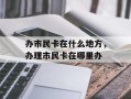办市民卡在什么地方，办理市民卡在哪里办