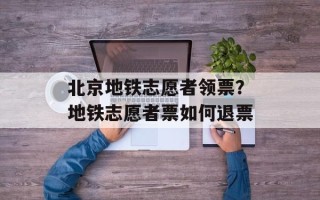 北京地铁志愿者领票？地铁志愿者票如何退票