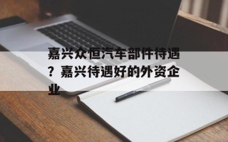 嘉兴众恒汽车部件待遇？嘉兴待遇好的外资企业