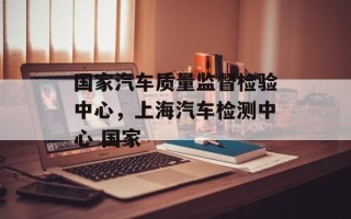 国家汽车质量监督检验中心，上海汽车检测中心 国家