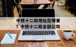 中铁十二局地址在哪里？中铁十二局全部公司